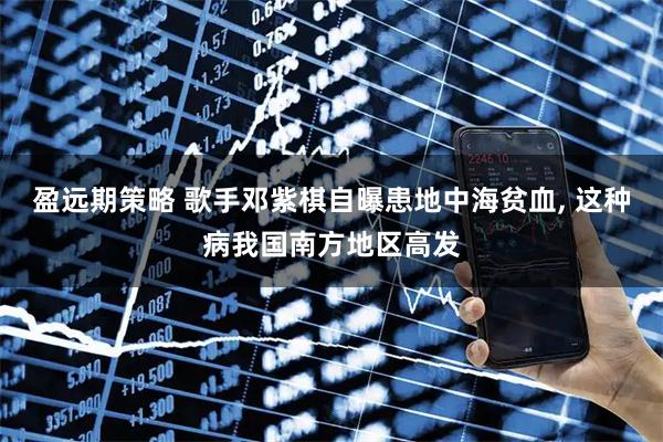 盈远期策略 歌手邓紫棋自曝患地中海贫血, 这种病我国南方地区高发